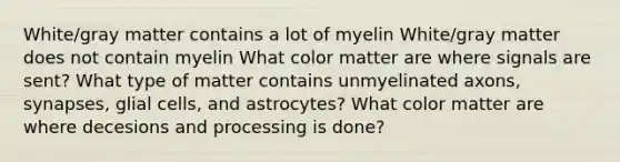 White/gray matter contains a lot of myelin White/gray matter does not contain myelin What color matter are where signals are sent? What type of matter contains unmyelinated axons, synapses, glial cells, and astrocytes? What color matter are where decesions and processing is done?