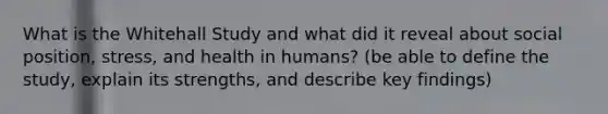 What is the Whitehall Study and what did it reveal about social position, stress, and health in humans? (be able to define the study, explain its strengths, and describe key findings)