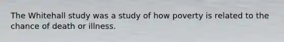 The Whitehall study was a study of how poverty is related to the chance of death or illness.