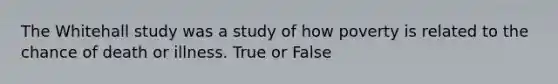 The Whitehall study was a study of how poverty is related to the chance of death or illness. True or False