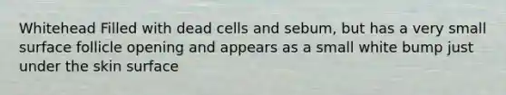 Whitehead Filled with dead cells and sebum, but has a very small surface follicle opening and appears as a small white bump just under the skin surface