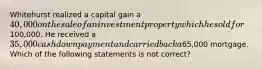 Whitehurst realized a capital gain a 40,000 on the sale of an investment property which he sold for100,000. He received a 35,000 cash down payment and carried back a65,000 mortgage. Which of the following statements is not correct?