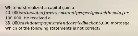 Whitehurst realized a capital gain a 40,000 on the sale of an investment property which he sold for100,000. He received a 35,000 cash down payment and carried back a65,000 mortgage. Which of the following statements is not correct?