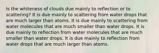 Is the whiteness of clouds due mainly to reflection or to scattering? It is due mainly to scattering from water drops that are much larger than atoms. It is due mainly to scattering from water molecules that are much smaller than water drops. It is due mainly to reflection from water molecules that are much smaller than water drops. It is due mainly to reflection from water drops that are much larger than atoms.