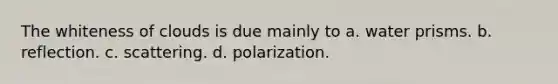 The whiteness of clouds is due mainly to a. water prisms. b. reflection. c. scattering. d. polarization.