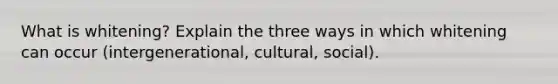 What is whitening? Explain the three ways in which whitening can occur (intergenerational, cultural, social).