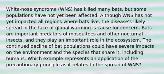 White-nose syndrome (WNS) has killed many bats, but some populations have not yet been affected. Although WNS has not yet impacted all regions where bats live, the disease's likely spread in the face of global warming is cause for concern. Bats are important predators of mosquitoes and other nocturnal insects, and they play an important role in the ecosystem. The continued decline of bat populations could have severe impacts on the environment and the species that share it, including humans. Which example represents an application of the precautionary principle as it relates to the spread of WNS?