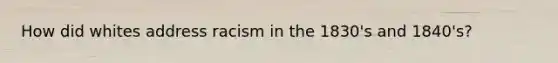 How did whites address racism in the 1830's and 1840's?