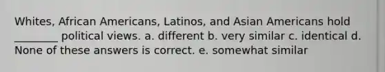 Whites, African Americans, Latinos, and Asian Americans hold ________ political views. a. different b. very similar c. identical d. None of these answers is correct. e. somewhat similar