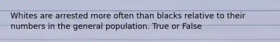 Whites are arrested more often than blacks relative to their numbers in the general population. True or False