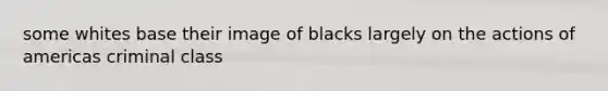some whites base their image of blacks largely on the actions of americas criminal class
