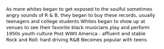 As more whites began to get exposed to the soulful sometimes angry sounds of R & B, they began to buy these records, usually teenagers and college students Whites began to show up at venues to see their favorite black musicians play and perform 1950s youth culture Post WWII America - affluent and stable Rock and Roll: hard driving R&B Becomes popular with teens