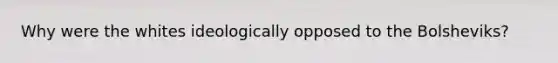 Why were the whites ideologically opposed to the Bolsheviks?