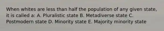 When whites are <a href='https://www.questionai.com/knowledge/k7BtlYpAMX-less-than' class='anchor-knowledge'>less than</a> half the population of any given state, it is called a: A. Pluralistic state B. Metadiverse state C. Postmodern state D. Minority state E. Majority minority state