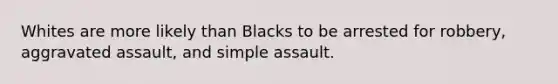 Whites are more likely than Blacks to be arrested for robbery, aggravated assault, and simple assault.