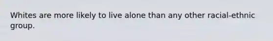 Whites are more likely to live alone than any other racial-ethnic group.