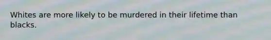 Whites are more likely to be murdered in their lifetime than blacks.