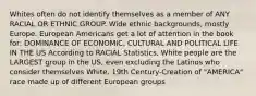 Whites often do not identify themselves as a member of ANY RACIAL OR ETHNIC GROUP. Wide ethnic backgrounds, mostly Europe. European Americans get a lot of attention in the book for: DOMINANCE OF ECONOMIC, CULTURAL AND POLITICAL LIFE IN THE US According to RACIAL Statistics, White people are the LARGEST group in the US, even excluding the Latinos who consider themselves White. 19th Century-Creation of "AMERICA" race made up of different European groups