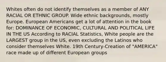 Whites often do not identify themselves as a member of ANY RACIAL OR ETHNIC GROUP. Wide ethnic backgrounds, mostly Europe. European Americans get a lot of attention in the book for: DOMINANCE OF ECONOMIC, CULTURAL AND POLITICAL LIFE IN THE US According to RACIAL Statistics, White people are the LARGEST group in the US, even excluding the Latinos who consider themselves White. 19th Century-Creation of "AMERICA" race made up of different European groups