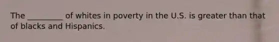 The _________ of whites in poverty in the U.S. is greater than that of blacks and Hispanics.