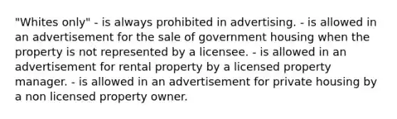 "Whites only" - is always prohibited in advertising. - is allowed in an advertisement for the sale of government housing when the property is not represented by a licensee. - is allowed in an advertisement for rental property by a licensed property manager. - is allowed in an advertisement for private housing by a non licensed property owner.