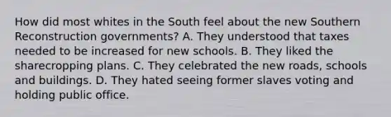 How did most whites in the South feel about the new Southern Reconstruction governments? A. They understood that taxes needed to be increased for new schools. B. They liked the sharecropping plans. C. They celebrated the new roads, schools and buildings. D. They hated seeing former slaves voting and holding public office.