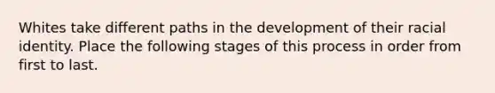 Whites take different paths in the development of their racial identity. Place the following stages of this process in order from first to last.