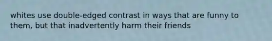 whites use double-edged contrast in ways that are funny to them, but that inadvertently harm their friends