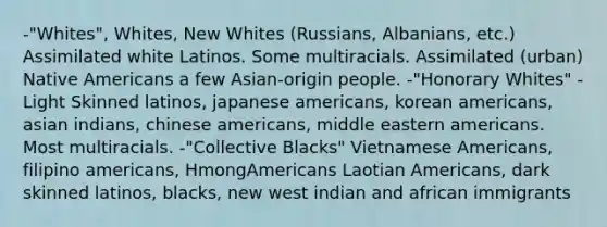 -"Whites", Whites, New Whites (Russians, Albanians, etc.) Assimilated white Latinos. Some multiracials. Assimilated (urban) Native Americans a few Asian-origin people. -"Honorary Whites" - Light Skinned latinos, japanese americans, korean americans, asian indians, chinese americans, middle eastern americans. Most multiracials. -"Collective Blacks" Vietnamese Americans, filipino americans, HmongAmericans Laotian Americans, dark skinned latinos, blacks, new west indian and african immigrants