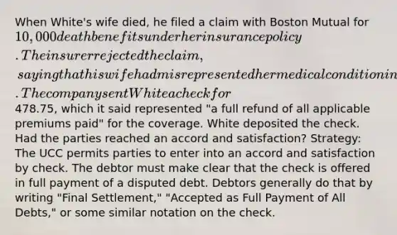 When White's wife died, he filed a claim with Boston Mutual for 10,000 death benefits under her insurance policy. The insurer rejected the claim, saying that his wife had misrepresented her medical condition in the application form. The company sent White a check for478.75, which it said represented "a full refund of all applicable premiums paid" for the coverage. White deposited the check. Had the parties reached an accord and satisfaction? Strategy: The UCC permits parties to enter into an accord and satisfaction by check. The debtor must make clear that the check is offered in full payment of a disputed debt. Debtors generally do that by writing "Final Settlement," "Accepted as Full Payment of All Debts," or some similar notation on the check.