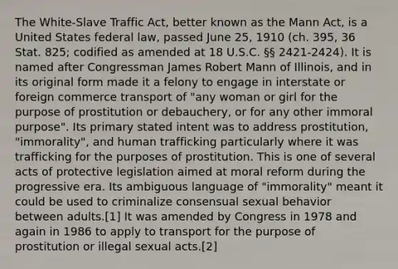 The White-Slave Traffic Act, better known as the Mann Act, is a United States federal law, passed June 25, 1910 (ch. 395, 36 Stat. 825; codified as amended at 18 U.S.C. §§ 2421-2424). It is named after Congressman James Robert Mann of Illinois, and in its original form made it a felony to engage in interstate or foreign commerce transport of "any woman or girl for the purpose of prostitution or debauchery, or for any other immoral purpose". Its primary stated intent was to address prostitution, "immorality", and human trafficking particularly where it was trafficking for the purposes of prostitution. This is one of several acts of protective legislation aimed at moral reform during the progressive era. Its ambiguous language of "immorality" meant it could be used to criminalize consensual sexual behavior between adults.[1] It was amended by Congress in 1978 and again in 1986 to apply to transport for the purpose of prostitution or illegal sexual acts.[2]