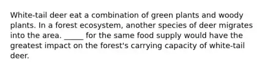 White-tail deer eat a combination of green plants and woody plants. In a forest ecosystem, another species of deer migrates into the area. _____ for the same food supply would have the greatest impact on the forest's carrying capacity of white-tail deer.