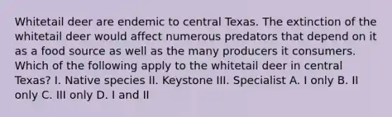 Whitetail deer are endemic to central Texas. The extinction of the whitetail deer would affect numerous predators that depend on it as a food source as well as the many producers it consumers. Which of the following apply to the whitetail deer in central Texas? I. Native species II. Keystone III. Specialist A. I only B. II only C. III only D. I and II