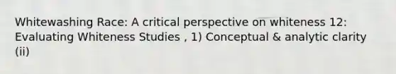 Whitewashing Race: A critical perspective on whiteness 12: Evaluating Whiteness Studies , 1) Conceptual & analytic clarity (ii)