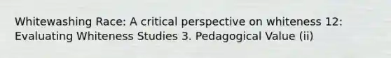 Whitewashing Race: A critical perspective on whiteness 12: Evaluating Whiteness Studies 3. Pedagogical Value (ii)