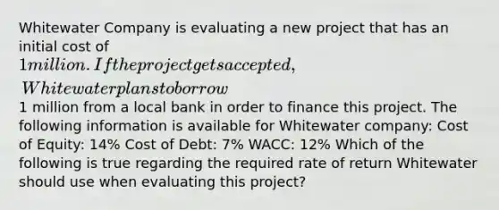 Whitewater Company is evaluating a new project that has an initial cost of 1 million. If the project gets accepted, Whitewater plans to borrow1 million from a local bank in order to finance this project. The following information is available for Whitewater company: Cost of Equity: 14% Cost of Debt: 7% WACC: 12% Which of the following is true regarding the required rate of return Whitewater should use when evaluating this project?