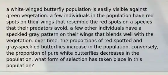 a white‑winged butterfly population is easily visible against green vegetation. a few individuals in the population have red spots on their wings that resemble the red spots on a species that their predators avoid. a few other individuals have a speckled‑gray pattern on their wings that blends well with the vegetation. over time, the proportions of red‑spotted and gray‑speckled butterflies increase in the population. conversely, the proportion of pure white butterflies decreases in the population. what form of selection has taken place in this population?