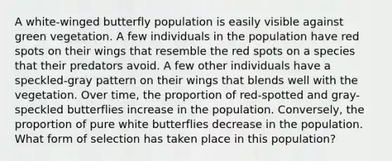 A white-winged butterfly population is easily visible against green vegetation. A few individuals in the population have red spots on their wings that resemble the red spots on a species that their predators avoid. A few other individuals have a speckled-gray pattern on their wings that blends well with the vegetation. Over time, the proportion of red-spotted and gray-speckled butterflies increase in the population. Conversely, the proportion of pure white butterflies decrease in the population. What form of selection has taken place in this population?