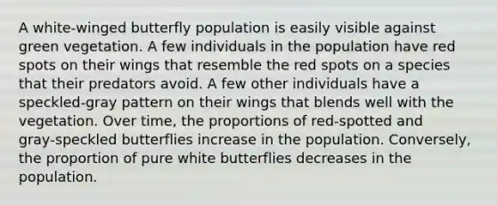 A white‑winged butterfly population is easily visible against green vegetation. A few individuals in the population have red spots on their wings that resemble the red spots on a species that their predators avoid. A few other individuals have a speckled‑gray pattern on their wings that blends well with the vegetation. Over time, the proportions of red‑spotted and gray‑speckled butterflies increase in the population. Conversely, the proportion of pure white butterflies decreases in the population.