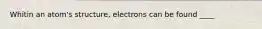 Whitin an atom's structure, electrons can be found ____