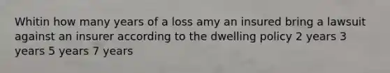 Whitin how many years of a loss amy an insured bring a lawsuit against an insurer according to the dwelling policy 2 years 3 years 5 years 7 years