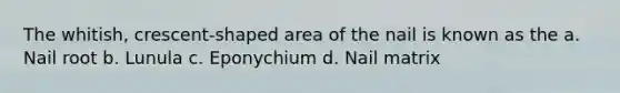 The whitish, crescent-shaped area of the nail is known as the a. Nail root b. Lunula c. Eponychium d. Nail matrix