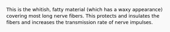 This is the whitish, fatty material (which has a waxy appearance) covering most long nerve fibers. This protects and insulates the fibers and increases the transmission rate of nerve impulses.