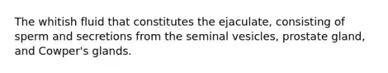 The whitish fluid that constitutes the ejaculate, consisting of sperm and secretions from the seminal vesicles, prostate gland, and Cowper's glands.
