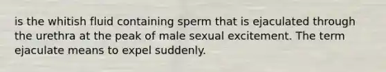 is the whitish fluid containing sperm that is ejaculated through the urethra at the peak of male sexual excitement. The term ejaculate means to expel suddenly.