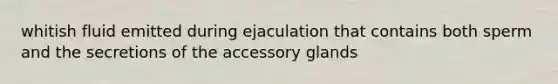 whitish fluid emitted during ejaculation that contains both sperm and the secretions of the accessory glands