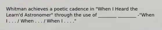 Whitman achieves a poetic cadence in "When I Heard the Learn'd Astronomer" through the use of ________ ________ -"When I . . . / When . . . / When I . . . ."