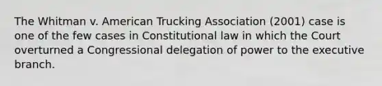 The Whitman v. American Trucking Association (2001) case is one of the few cases in Constitutional law in which the Court overturned a Congressional delegation of power to the executive branch.