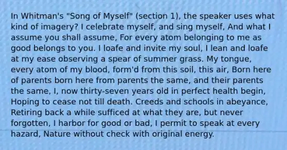 In Whitman's "Song of Myself" (section 1), the speaker uses what kind of imagery? I celebrate myself, and sing myself, And what I assume you shall assume, For every atom belonging to me as good belongs to you. I loafe and invite my soul, I lean and loafe at my ease observing a spear of summer grass. My tongue, every atom of my blood, form'd from this soil, this air, Born here of parents born here from parents the same, and their parents the same, I, now thirty-seven years old in perfect health begin, Hoping to cease not till death. Creeds and schools in abeyance, Retiring back a while sufficed at what they are, but never forgotten, I harbor for good or bad, I permit to speak at every hazard, Nature without check with original energy.