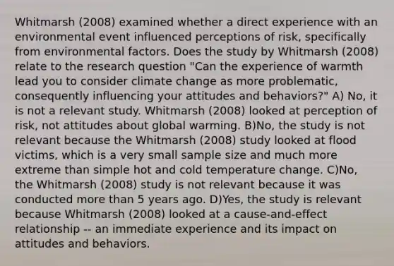 Whitmarsh (2008) examined whether a direct experience with an environmental event influenced perceptions of risk, specifically from environmental factors. Does the study by Whitmarsh (2008) relate to the <a href='https://www.questionai.com/knowledge/kPsBt887Qk-research-question' class='anchor-knowledge'>research question</a> "Can the experience of warmth lead you to consider <a href='https://www.questionai.com/knowledge/kGrEVp9XiB-climate-change' class='anchor-knowledge'>climate change</a> as more problematic, consequently influencing your attitudes and behaviors?" A) No, it is not a relevant study. Whitmarsh (2008) looked at perception of risk, not attitudes about global warming. B)No, the study is not relevant because the Whitmarsh (2008) study looked at flood victims, which is a very small sample size and much more extreme than simple hot and cold temperature change. C)No, the Whitmarsh (2008) study is not relevant because it was conducted <a href='https://www.questionai.com/knowledge/keWHlEPx42-more-than' class='anchor-knowledge'>more than</a> 5 years ago. D)Yes, the study is relevant because Whitmarsh (2008) looked at a cause-and-effect relationship -- an immediate experience and its impact on attitudes and behaviors.